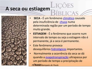 A seca ou estiagem
         • SECA - É um fenômeno climático causado
           pela insuficiência de chuva numa
           determinada região por um período de tempo
           muito grande.
         • ESTIAGEM - É o fenômeno que ocorre num
           intervalo de tempo ou seja a estiagem não é
           permanente, já a seca é permanente.
         • Este fenômeno provoca
           desequilíbrios hidrológicos importantes.
         • Normalmente a ocorrência da seca se dá
           quando a evapotranspiração ultrapassa por
           um período de tempo a precipitação de
           chuvas.
          Pr. Moisés Sampaio de Paula
 