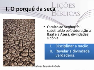 I. O porquê da seca

                    • O culto ao Senhor foi
                      substituído pela adoração a
                      Baal e a Aserá, divindades
                      sidônia

                           I. Disciplinar a nação.
                           II. Revelar a divindade
                               verdadeira.

          Pr. Moisés Sampaio de Paula
 