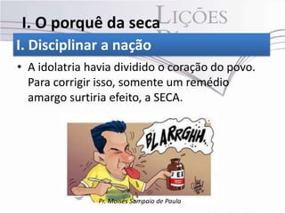 I. O porquê da seca
I. Disciplinar a nação
• A idolatria havia dividido o coração do povo.
  Para corrigir isso, somente um remédio
  amargo surtiria efeito, a SECA.




                Pr. Moisés Sampaio de Paula
 