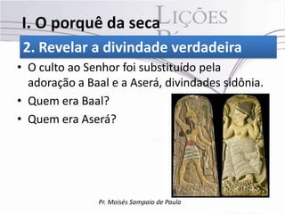 I. O porquê da seca
 2. Revelar a divindade verdadeira
• O culto ao Senhor foi substituído pela
  adoração a Baal e a Aserá, divindades sidônia.
• Quem era Baal?
• Quem era Aserá?




               Pr. Moisés Sampaio de Paula
 