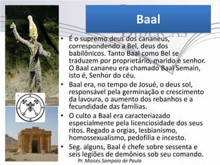 Baal
• É o supremo deus dos cananeus,
  correspondendo a Bel, deus dos
  babilônicos. Tanto Baal como Bel se
  traduzem por proprietário, marido e senhor.
  O Baal cananeu era chamado Baal Semain,
  isto é, Senhor do céu.
• Baal era, no tempo de Josué, o deus sol,
  responsável pela germinação e crescimento
  da lavoura, o aumento dos rebanhos e a
  fecundidade das famílias.
• O culto a Baal era caracteriazado
  especialmente pela licenciosidade dos seus
  ritos. Regado a orgias, lesbianismo,
  homossexualismo, pedofilia e incesto.
• Seg. alguns, Baal é chefe sobre sessenta e
  seis legiões de demônios sob seu comando.
     Pr. Moisés Sampaio de Paula
 