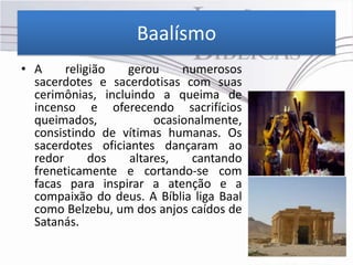 Baalísmo
• A     religião   gerou     numerosos
  sacerdotes e sacerdotisas com suas
  cerimônias, incluindo a queima de
  incenso e oferecendo sacrifícios
  queimados,            ocasionalmente,
  consistindo de vítimas humanas. Os
  sacerdotes oficiantes dançaram ao
  redor      dos   altares,    cantando
  freneticamente e cortando-se com
  facas para inspirar a atenção e a
  compaixão do deus. A Bíblia liga Baal
  como Belzebu, um dos anjos caídos de
  Satanás.
 