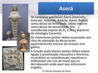 Aserá
• Os cananeus adoravam Aserá (Asterath,
  Astorate, Asterote, Astarte, Aserá, Baalat)
  como deusa da fertilidade, talvez mesmo
  como deusa da sexualidade. Era
  considerada esposa de El, o deus supremo
  da mitologia Cananéia.
• Os misteriosos postes-ídolos associados aos
  ritos de adoração da deusa eram
  aparentemente troncos de árvores sem
  galhos.
• A função exata desses postes-ídolos estava
  ligada à prostituição masculina e feminina,
  os profetas os consideravam repulsivos e
  ordenavam aos reis de Israel que os
  derrubassem onde quer que estivessem
  erigidos.
          Pr. Moisés Sampaio de Paula
 