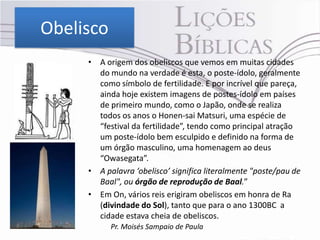 Obelisco
     • A origem dos obeliscos que vemos em muitas cidades
       do mundo na verdade é esta, o poste-ídolo, geralmente
       como símbolo de fertilidade. E por incrível que pareça,
       ainda hoje existem imagens de postes-ídolo em países
       de primeiro mundo, como o Japão, onde se realiza
       todos os anos o Honen-sai Matsuri, uma espécie de
       “festival da fertilidade”, tendo como principal atração
       um poste-ídolo bem esculpido e definido na forma de
       um órgão masculino, uma homenagem ao deus
       “Owasegata”.
     • A palavra ‘obelisco’ significa literalmente "poste/pau de
       Baal", ou órgão de reprodução de Baal.”
     • Em On, vários reis erigiram obeliscos em honra de Ra
       (divindade do Sol), tanto que para o ano 1300BC a
       cidade estava cheia de obeliscos.
           Pr. Moisés Sampaio de Paula
 