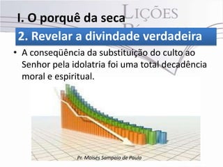 I. O porquê da seca
2. Revelar a divindade verdadeira
• A conseqüência da substituição do culto ao
  Senhor pela idolatria foi uma total decadência
  moral e espiritual.




               Pr. Moisés Sampaio de Paula
 