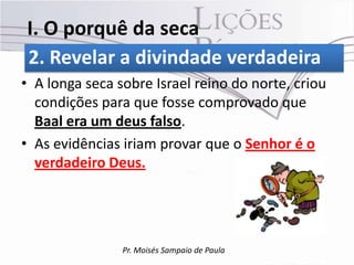 I. O porquê da seca
2. Revelar a divindade verdadeira
• A longa seca sobre Israel reino do norte, criou
  condições para que fosse comprovado que
  Baal era um deus falso.
• As evidências iriam provar que o Senhor é o
  verdadeiro Deus.




                Pr. Moisés Sampaio de Paula
 