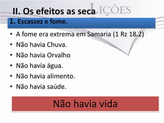 II. Os efeitos as seca
1. Escassez e fome.
•   A fome era extrema em Samaria (1 Rz 18.2)
•   Não havia Chuva.
•   Não havia Orvalho
•   Não havia água.
•   Não havia alimento.
•   Não havia saúde.

               Não havia vida
 