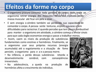 Efeitos da forme no corpo
• O organismo procura consumir toda gordura do corpo. Após, resta ao
    organismo retirar energia dos músculos . Nessa fase, a pessoa perde
    massa muscular até ficar em pele e osso.
• E sem energia o cérebro também vai perdendo sua capacidade de
    comandar o corpo. A pessoa sente tonturas, enjôos, nauseas e tem
    dificuldades para raciocinar. E quando percebe que tem pouco combustível
    para manter o organismo em atividade, o cérebro começa a enviar sinais
    para que cada órgão economize energia e passe a trabalhar menos.
 • Assim, caem os níveis da produção de substâncias
 fundamentais como enzimas e hormônios. Finalmente, se
 o organismo usar seus próprios recursos (energia
 acumulada) até o esgotamento e a situação de fome
 persistir, o organismo para e a e a pessoa morre.
 • Na infância, a perda dessas substâncias retarda o
 desenvolvimento        cerebral, com        conseqüências
 irreversíveis.
 • Na adolescência, a queda na produção de
 hormônios afeta o crescimento do indivíduo.
 
