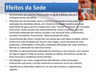 Efeitos da Sede
•   Desvitalização dos cabelos e descamação do couro cabeludo; queda e
    enfraquecimento dos pêlos;
•   Distúrbios de concentração; Sono e memória, com perda da disposição para
    realização das atividades diárias, em virtude da circulação cerebral por baixa
    quantidade de água que faz o sangue ficar mais "viscoso" e "grosso", de circulação
    mais lenta; Lesões da pele com aparecimento de cravos e espinhas pela não
    eliminação adequada das toxinas via pele e seu acúmulo local; Conjuntivites,
    sinusites, bronquites; Pneumonias; Baixa produção de saliva;
•   ressecamento dos olhos e tecido das vias aéreas que com baixa umidade, sofrem
    lesões com mais facilidade por ficarem mais frágeis, assim tornando-se mais
    propensos a inflamações e infecções; respiração dificultada, por vezes levando à
    falta de ar, sobretudo nos exercícios físicos;
•   Distúrbio no aproveitamento adequado de vitaminas e sais minerais, com excesso
    em alguns lugares e falta em outros, levando as cãibras, dormências, perdas de
    força muscular e problemas ósseos dentais;
•   Constipação e por vezes, sangramento retal (devido a fezes ressecadas,
    endurecidas que lesam o tecido intestinal ao moverem-se em seu interior);
•   Impotência ou disfunções eréteis ou, no caso das mulheres, sangramentos
    vaginais.
 