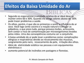 Efeitos da Baixa Umidade do Ar
• Segundo os especialistas a umidade relativa do ar ideal deve se
  manter entre 60 e 30%. Quando ela atinge valores abaixo de 30%
  pode trazer problemas a saúde.
• Os olhos, porém, é que são os primeiros a sentir a influência do ar
  seco. Você logo sente coceira e a reação natural é esfregar as
  pálpebras, o que piora tudo, porque provoca lesões, acrescenta.
  Sem contar o risco de contaminação por microorganismos levados
  pelas mãos. Uma das conseqüências costuma ser a conjutivite.
• A baixa umidade do ar pode levar a problemas como: complicações
  alérgicas e respiratórias devido ao ressecamento das mucosas,
  sangramento pelo nariz, ressecamento da pele, irritação dos olhos.
• Além de eletricidade estática nas pessoas e em equipamentos
  eletrônicos e
• aumento potencial de incêndios em pastagens e florestas.


                      Pr. Moisés Sampaio de Paula
 