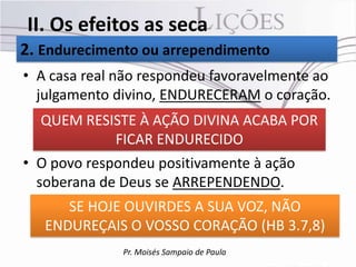 II. Os efeitos as seca
2. Endurecimento ou arrependimento
• A casa real não respondeu favoravelmente ao
  julgamento divino, ENDURECERAM o coração.
  QUEM RESISTE À AÇÃO DIVINA ACABA POR
           FICAR ENDURECIDO
• O povo respondeu positivamente à ação
  soberana de Deus se ARREPENDENDO.
      SE HOJE OUVIRDES A SUA VOZ, NÃO
   ENDUREÇAIS O VOSSO CORAÇÃO (HB 3.7,8)
              Pr. Moisés Sampaio de Paula
 