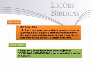 Texto Áureo

        • II Crônicas 7:14
        • 14 - E se o meu povo, que se chama pelo meu nome, se
          humilhar, e orar, e buscar a minha face e se converter
          dos seus maus caminhos, então eu ouvirei dos céus, e
          perdoarei os seus pecados, e sararei a sua terra.

 Verdade Prática

         A longa seca sobre Israel teve como objetivos
         DISCIPLINAR e DEMOSTRAR a soberania divina sobre
         os homens.
 
