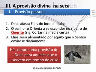 III. A provisão divina na seca
 I. Provisão pessoal.

1. Deus afasta Elias do local de Juízo.
2. O senhor o Orienta a se esconder no ribeiro de
   Querite (sig. Cortar na media certa)
3. Elias seria alimentado por aquilo que o Senhor
   enviasse diariamente.

  Há sempre uma provisão de
    Deus para aqueles que o
   servem em tempo de crise.
                Pr. Moisés Sampaio de Paula
 