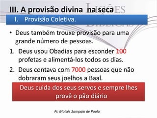 III. A provisão divina na seca
 I. Provisão Coletiva.
• Deus também trouxe provisão para uma
  grande número de pessoas.
1. Deus usou Obadias para esconder 100
   profetas e alimentá-los todos os dias.
2. Deus contava com 7000 pessoas que não
   dobraram seus joelhos a Baal.
   Deus cuida dos seus servos e sempre lhes
                 provê o pão diário

               Pr. Moisés Sampaio de Paula
 