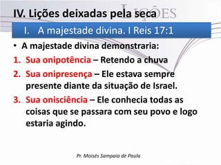 IV. Lições deixadas pela seca
  I. A majestade divina. I Reis 17:1
• A majestade divina demonstraria:
1. Sua onipotência – Retendo a chuva
2. Sua onipresença – Ele estava sempre
   presente diante da situação de Israel.
3. Sua onisciência – Ele conhecia todas as
   coisas que se passara com seu povo e logo
   estaria agindo.


               Pr. Moisés Sampaio de Paula
 
