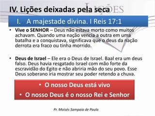 IV. Lições deixadas pela seca
   I. A majestade divina. I Reis 17:1
• Vive o SENHOR – Deus não estava morto como muitos
  achavam. Quando uma nação vencia a outra em uma
  batalha e a conquistava, significava que o deus da nação
  derrota era fraco ou tinha morrido.

• Deus de Israel – Ele era o Deus de Israel. Baal era um deus
  falso. Deus havia resgatado Israel com mão forte da
  escravidão do Egito e não abriria mão do seu povo. Esse
  Deus soberano iria mostrar seu poder retendo a chuva.

          • O nosso Deus está vivo
    • O nosso Deus é o nosso Rei e Senhor

                    Pr. Moisés Sampaio de Paula
 