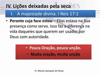 IV. Lições deixadas pela seca
  I. A majestade divina. I Reis 17:1
• Perante cuja face estou – Elias estava na Sua
  presença como servo. Isso faz a diferença na
  vida daqueles que querem ser usados por
  Deus com autoridade.

           • Pouca Oração, pouca unção.
            • Muita oração, muita unção


               Pr. Moisés Sampaio de Paula
 