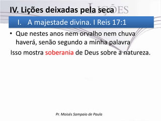 IV. Lições deixadas pela seca
  I. A majestade divina. I Reis 17:1
• Que nestes anos nem orvalho nem chuva
  haverá, senão segundo a minha palavra
Isso mostra soberania de Deus sobre a natureza.




               Pr. Moisés Sampaio de Paula
 