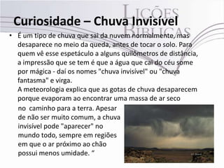 Curiosidade – Chuva Invisível
• É um tipo de chuva que sai da nuvem normalmente, mas
  desaparece no meio da queda, antes de tocar o solo. Para
  quem vê esse espetáculo a alguns quilômetros de distância,
  a impressão que se tem é que a água que cai do céu some
  por mágica - daí os nomes "chuva invisível" ou "chuva
  fantasma" e virga.
  A meteorologia explica que as gotas de chuva desaparecem
  porque evaporam ao encontrar uma massa de ar seco
  no caminho para a terra. Apesar
  de não ser muito comum, a chuva
  invisível pode "aparecer" no
  mundo todo, sempre em regiões
  em que o ar próximo ao chão
  possui menos umidade. “
 
