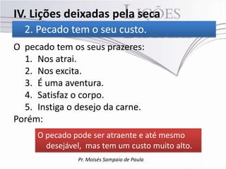 IV. Lições deixadas pela seca
  2. Pecado tem o seu custo.
O pecado tem os seus prazeres:
  1. Nos atrai.
  2. Nos excita.
  3. É uma aventura.
  4. Satisfaz o corpo.
  5. Instiga o desejo da carne.
Porém:
     O pecado pode ser atraente e até mesmo
       desejável, mas tem um custo muito alto.
               Pr. Moisés Sampaio de Paula
 
