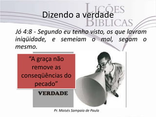 Dizendo a verdade
Jó 4:8 - Segundo eu tenho visto, os que lavram
iniqüidade, e semeiam o mal, segam o
mesmo.
    “A graça não
     remove as
  conseqüências do
      pecado”


             Pr. Moisés Sampaio de Paula
 