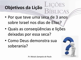 Objetivos da Lição
• Por que teve uma seca de 3 anos
  sobre Israel nos dias de Elias?
• Quais as conseqüências e lições
  deixadas por essa seca?
• Como Deus demonstra sua
  soberania?

            Pr. Moisés Sampaio de Paula
 