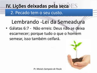 IV. Lições deixadas pela seca
  2. Pecado tem o seu custo.
   Lembrando -Lei da Semeadura
• Gálatas 6:7 - Não erreis: Deus não se deixa
  escarnecer; porque tudo o que o homem
  semear, isso também ceifará.




               Pr. Moisés Sampaio de Paula
 