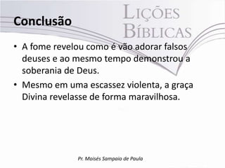 Conclusão
• A fome revelou como é vão adorar falsos
  deuses e ao mesmo tempo demonstrou a
  soberania de Deus.
• Mesmo em uma escassez violenta, a graça
  Divina revelasse de forma maravilhosa.




              Pr. Moisés Sampaio de Paula
 