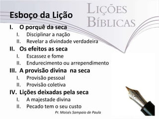 Esboço da Lição
I. O porquê da seca
  I. Disciplinar a nação
  II. Revelar a divindade verdadeira
II. Os efeitos as seca
  I. Escassez e fome
  II. Endurecimento ou arrependimento
III. A provisão divina na seca
  I. Provisão pessoal
  II. Provisão coletiva
IV. Lições deixadas pela seca
  I. A majestade divina
  II. Pecado tem o seu custo
                  Pr. Moisés Sampaio de Paula
 