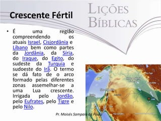Crescente Fértil
• É         uma          região
  compreendendo              os
  atuais Israel, Cisjordânia e
  Líbano bem como partes
  da Jordânia, da Síria,
  do Iraque, do Egito, do
  sudeste da Turquia e
  sudoeste do Irã. O termo
  se dá fato de o arco
  formado pelas diferentes
  zonas assemelhar-se a
  uma       Lua      crescente.
  Irrigada    pelo      Jordão,
  pelo Eufrates, pelo Tigre e
  pelo Nilo.
                      Pr. Moisés Sampaio de Paula
 