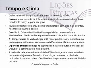 Tempo e Clima
• O clima da Palestina para a maior parte do ano é agradável.
• Inverno tem a duração de três meses, a partir de meados de dezembro a
  meados de março, e pode ser grave.
• Durante o restante do ano, o clima é temperado, com dias mais quentes,
  nos meses de julho e agosto.
• O verão do Oriente Médio é facilitado pela brisa que vem do mar
  Mediterrâneo. Verão embora quente durante o dia, é bastante frio à noite.
• As temperaturas do verão chegar a 35 ° centígrados e na temperatura no
  inverno pode cair a zero. A atmosfera da Palestina é clara e seu ar é puro.
• O período chuvoso começa no segundo semestre de outono (meados de
  Outubro) e continua até o final de abril.
• A umidade relativa média anual é de 60% ​e alcança seus maiores índices
  nos meses de janeiro e fevereiro. Em maio, no entanto, os níveis de
  umidade são os mais baixos. Orvalho da noite pode ocorrer em até 180 dias
  por ano.
                        Pr. Moisés Sampaio de Paula
 