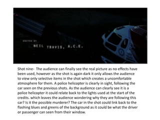 Shot nine-  The audience can finally see the real picture as no effects have been used, however as the shot is again dark it only allows the audience to view only selective items in the shot which creates a uncomfortable atmosphere for them. A police helicopter is clearly in sight, following the car seen on the previous shots. As the audience can clearly see it is a police helicopter it could relate back to the lights used at the start of the credits. which leaves the audience wondering why they are following this car? Is it the possible murderer? The car in the shot could link back to the flashing blues and greens of the background as it could be what the driver or passenger can seen from their window. 
