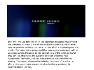 Shot two- The use dark colours  in the background suggests mystery and the unknown, it creates a fearful tension for the audience and for what may happen next and who  the characters are which are speaking over the credits . The hazed bright greens and blue may suggest unfocused sight or unconsciousness, this could be the point of view of the victim and what they can see. This makes the audience question what may have happened to the victim, and also where they are and what they are viewing. The colours also could be linked to the sirens off a police car, after a high speed chase, murder or crime hinting at what may be involved later in the film. 