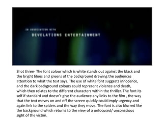 Shot three- The font colour which is white stands out against the black and the b right blues and greens of the background drawing  the audiences attention to what the text says . The use of  white font suggests innocence, and the dark background colours could represent violence and death,  which then relates to the different characters within the thriller. The font its self if standard and doesn’t give the audience any links to the film , the way that the text moves on and off the screen quickly could imply urgency and again link to the spiders and the way they move. The font is also blurred like the background which returns to the view of a unfocused/ unconscious sight of the victim. 
