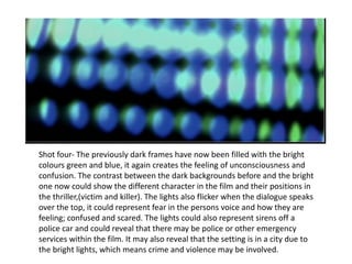 Shot four- The previously dark frames have now been filled with the bright colours green and blue, it again creates the feeling of  unconsciousness and confusion. The contrast between the dark backgrounds before and the bright one now could show the different character in the film and their positions in the thriller,(victim and killer). The lights also flicker when the dialogue speaks over the top, it could represent fear in the persons voice and how they are feeling; confused and scared. The lights could also represent sirens off a police car and could reveal that there may be police  or other emergency services within the film. It may also reveal that the setting is in a city due to the bright lights, which means crime and violence may be involved. 