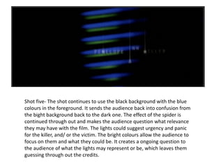 Shot five- The shot continues to use the black background with the blue colours in the foreground. It sends the audience back into confusion from the bight background back to the dark one. The effect of the spider is continued through out and makes the audience question what relevance they may have with the film. The lights could suggest urgency and panic for the killer, and/ or the victim. The bright colours allow the audience to focus on them and what they could be. It creates a ongoing question to the audience of what the lights may represent or be, which leaves them guessing through out the credits. 
