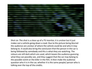 Shot six- The shot is a close up of a TV monitor, it is unclear but it just makes out a vehicle going down a road. Due to the picture being blurred the audience are unclear of where the v ehicle  could be and who it may belong to. It could also bring the conclusion that the person in the car is being followed by somebody and this is what they are watching. The colours are still dark which are used, which leaves the audience guessing what they can possibly see, and they suggest that the car may belong to the possible victim or the killer in the film. It then make the audience question who it is in the car, whether it is the same people/ person who is talking over the top of the credits. 