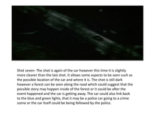 Shot seven- The shot is again of the car however this time it is slightly more clearer than the last shot. It allows some aspects to be seen such as the possible location of the car and where it is. The shot is still dark however a forest can be seen along the road which could suggest that the possible story may happen inside of the forest or it could be after the event happened and the car is getting away. The car could also link back to the blue and green lights, that it may be a police car going to a crime scene or the car itself could be being followed by the police.  