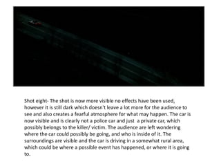 Shot eight- The shot is now more visible no effects have been used, however it is still dark which doesn't leave a lot more for the audience to see and also creates a fearful atmosphere for what may happen. The car is now visible and is clearly not a police car and just  a private car, which possibly belongs to the killer/ victim. The audience are left wondering where the car could possibly be going, and who is inside of it. The surroundings are visible and the car is driving in a somewhat rural area, which could be where a possible event has happened, or where it is going to. 