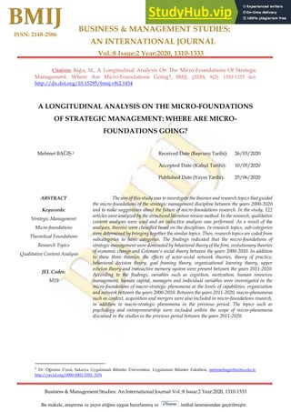 BUSINESS & MANAGEMENT STUDIES:
AN INTERNATIONAL JOURNAL
Vol.:8 Issue:2 Year:2020, 1310-1333
Business & Management Studies: An International Journal Vol.:8 Issue:2 Year:2020, 1310-1333
ISSN: 2148-2586
Research Article
Bu makale, araştırma ve yayın etiğine uygun hazırlanmış ve intihal taramasından geçirilmiştir.
Citation: Bağış, M., A Longitudinal Analysis On The Micro-Foundations Of Strategic
Management: Where Are Micro-Foundations Going?, BMIJ, (2020), 8(2): 1310-1333 doi:
http://dx.doi.org/10.15295/bmij.v8i2.1454
A LONGITUDINAL ANALYSIS ON THE MICRO-FOUNDATIONS
OF STRATEGIC MANAGEMENT: WHERE ARE MICRO-
FOUNDATIONS GOING?
Mehmet BAĞIŞ 1 Received Date (Başvuru Tarihi): 26/03/2020
Accepted Date (Kabul Tarihi): 10/05/2020
Published Date (Yayın Tarihi): 25/06/2020
ABSTRACT
Keywords:
Strategic Management
Micro-foundations
Theoretical Foundations
Research Topics
Qualitative Content Analysis
JEL Codes:
M19
The aim of this study was to investigate the theories and research topics that guided
the micro-foundations of the strategic management discipline between the years 2000-2020
and to make suggestions about the future of micro-foundations research. In the study, 122
articles were analyzed by the structured literature review method. In the research, qualitative
content analyses were used and an inductive analysis was performed. As a result of the
analyses, theories were classified based on the disciplines. In research topics, sub-categories
were determined by bringing together the similar topics. Then, research topics are coded from
subcategories to basic categories. The findings indicated that the micro-foundations of
strategic management were dominated by behavioral theory of the firm, evolutionary theories
of economic change and Coleman's social theory between the years 2000-2010. In addition
to these three theories, the effects of actor-social network theories, theory of practice,
behavioral decision theory, goal framing theory, organizational learning theory, upper
echelon theory and transactive memory system were present between the years 2011-2020.
According to the findings, variables such as cognition, motivation, human resources
management, human capital, managers and individual variables were investigated in the
micro-foundations of macro-strategic phenomena at the levels of capabilities, organization
and network between the years 2000-2010. Between the years 2011-2020, macro-phenomena
such as context, acquisition and mergers were also included in micro-foundations research,
in addition to macro-strategic phenomena in the previous period. The topics such as
psychology and entrepreneurship were included within the scope of micro-phenomena
discussed in the studies in the previous period between the years 2011-2020.
1
Dr. Öğretim Üyesi, Sakarya Uygulamalı Bilimler Üniversitesi, Uygulamalı Bilimler Fakültesi, mehmetbagis@subu.edu.tr,
http://orcid.org/0000-0002-3392- 3376
 