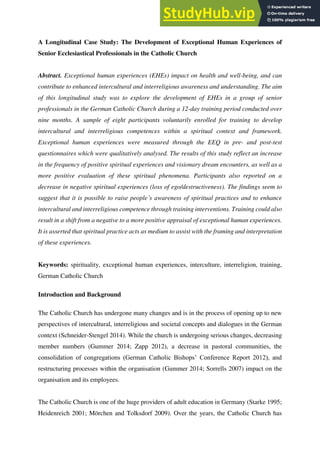 A Longitudinal Case Study: The Development of Exceptional Human Experiences of
Senior Ecclesiastical Professionals in the Catholic Church
Abstract. Exceptional human experiences (EHEs) impact on health and well-being, and can
contribute to enhanced intercultural and interreligious awareness and understanding. The aim
of this longitudinal study was to explore the development of EHEs in a group of senior
professionals in the German Catholic Church during a 12-day training period conducted over
nine months. A sample of eight participants voluntarily enrolled for training to develop
intercultural and interreligious competences within a spiritual context and framework.
Exceptional human experiences were measured through the EEQ in pre- and post-test
questionnaires which were qualitatively analysed. The results of this study reflect an increase
in the frequency of positive spiritual experiences and visionary dream encounters, as well as a
more positive evaluation of these spiritual phenomena. Participants also reported on a
decrease in negative spiritual experiences (loss of ego/destructiveness). The findings seem to
suggest that it is possible to raise people’s awareness of spiritual practices and to enhance
intercultural and interreligious competence through training interventions. Training could also
result in a shift from a negative to a more positive appraisal of exceptional human experiences.
It is asserted that spiritual practice acts as medium to assist with the framing and interpretation
of these experiences.
Keywords: spirituality, exceptional human experiences, interculture, interreligion, training,
German Catholic Church
Introduction and Background
The Catholic Church has undergone many changes and is in the process of opening up to new
perspectives of intercultural, interreligious and societal concepts and dialogues in the German
context (Schneider-Stengel 2014). While the church is undergoing serious changes, decreasing
member numbers (Gummer 2014; Zapp 2012), a decrease in pastoral communities, the
consolidation of congregations (German Catholic Bishops’ Conference Report 2012), and
restructuring processes within the organisation (Gummer 2014; Sorrells 2007) impact on the
organisation and its employees.
The Catholic Church is one of the huge providers of adult education in Germany (Starke 1995;
Heidenreich 2001; Mörchen and Tolksdorf 2009). Over the years, the Catholic Church has
 