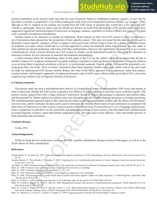 U
N
C
O
R
R
E
C
T
E
D
P
R
O
O
F
12 Journal of English for Academic Purposes xxx (2016) xxx-xxx
position undertaken in the present study may then be more accurately linked to established academic registers. It may also be
advisable to include a comparable L1 set of data (making the study more of an Integrated Contrastive Model, e.g. Granger, 1996),
although as the L1 students at our institute are exempt from the EAP course in question they would have to be contacted indi-
vidually to participate. However, these concerns should not distract too much from the findings of the present study which have
suggested a significant statistical impact of instruction on language variation, regardless of which of Biber's text types (or L1 data)
were eventually considered as benchmarks.
Another option is for educators to conduct an exploratory factor analysis on their own EAP courses in order to determine a
set of dimensions that characterise the production of their specific context. This does not mean that the data should be used to
determine context-specific strategies of how to improve course provision without trying to meet any a priori established norms
of academic text types, which would lead to a circular approach to course development where improvements are only made to
what students are already producing, rather than what they could produce. However, the opportunity for using EFA so as to create
a benchmark by which variation between one EAP context to another can be determined would be very useful for educators as
statistical evidence for new directions in materials development and pedagogy.
A final comment about the methodology taken in this paper is that it is not the author's intention to suggest that all that is
needed to improve L2 academic production is to guide students to reproduce in their production a set number of linguistic features
so as to bring about a statistical correlation with an L1 or professional academic English corpus. This would be potentially wor-
rying given that a lot of the ‘focus on forms’ instruction about these linguistic features takes place online, and so the case could
be made for replacing the EAP teacher entirely. Rather, the value of the MDA approach is to complement, rather than replace,
existing holistic and formative appraisals of student performance and of EAP course effectiveness, given that EAP is more than
simply giving students a list of linguistic features of memorize.
6. Closing comments
The present study has used a multidimensional analysis of a longitudinal corpus of undergraduate EAP essays and reports in
order to determine whether the EAP course in question was effective in helping students to develop a more academic register. The
positive results, gained from only a single semester's instruction, should be hugely encouraging to educators and students alike,
and the potential for further analyses as students enter their discipline-specific English language programs is certainly promising.
The multidimensional approach taken in this study has provided a useful and quantifiable window into the effects of EAP instruc-
tion over time, and by extension, the data can be used to determine the relative effectiveness of such instruction as compared with
other forms of instruction on other courses, at least in terms of the effectiveness of instruction on L1 or L2 language related issues.
Such a comparison would allow for the curriculum and pedagogical format of such courses to be fine-tuned and validated based
on actual linguistic evidence, rather than holistic judgement alone. This may lead to more effective, valid, and reliable practice in
both instruction and assessment.
Uncited reference
Urzúa, 2015.
Acknowledgements
I'd like to thank the two anonymous reviewers for their valuable contributions during revisions of this paper, as well as to the
JEAP editors for their consideration.
References
Abdolrezapour, P., Tavakoli, M., 2013. University teachers and students' perceptions of EAP methodologies and their effectiveness. The Social Sciences 8 (1),
49–54.
Aguado-Jiménez, P., Pérez-Paredes, P., Sánchez, P., 2012. Exploring the use of multidimensional analysis of learner language to promote register awareness.
System 40 (1), 90–103.
Alexander, O., 2007. Introduction. In: Alexander, O. (Ed.), New approaches to materials development for language learning. Peter Lang, Oxford, UK, pp. 9–14.
Biber, D., 1988. Variation across speech and writing. Cambridge University Press, Cambridge.
Biber, D., 1989. A typology of English texts. Linguistics 27 (1), 3–43.
Biber, D., 1995. Dimensions of register variation: A cross linguistic comparison. CUP, Cambridge.
Biber, D., 2006. University language. A corpus-based study of spoken and written registers. Studies in Corpus linguistics, 23. John Benjamins, Amsterdam. http:
//dx.doi.org/10.1075/scl.23.
Biber, D., Conrad, S., 2009. Register, genre and style. CUP, Cambridge. http://dx.doi.org/10.1017/CBO9780511841358.
Biber, D., Conrad, S., Reppen, R., Bryd, P., Helt, M., 2002. Speaking and writing in the university: a multidimensional comparison. TESOL Quarterly 36, 9–48.
http://dx.doi.org/10.2307/3588359.
Biber, D., Conrad, S., Reppen, R., Byrd, P., Helt, M., Cortes, V., et al., 2004. Representing language use in the University: Analysis of the TOEFL 2000 spoken
and written academic language corpus. [TOEFL Monograph Series MS-26] Educational Testing Service, Princeton, NJ.
Biber, D., Johansson, S., Leech, G., Conrad, S., Finegan, E., 1999. Longman grammar of spoken and written English. Longman, London.
 