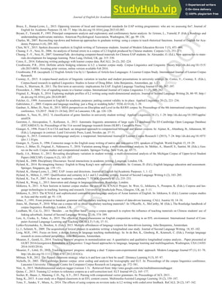 U
N
C
O
R
R
E
C
T
E
D
P
R
O
O
F
Journal of English for Academic Purposes xxx (2016) xxx-xxx 13
Bruce, E., Hamp-Lyons, L., 2015. Opposing tensions of local and international standards for EAP writing programmes: who are we assessing for?. Journal of
English for Academic Purposes 18, 64–77. http://dx.doi.org/10.1016/j.jeap.2015.03.003.
Bryant, F., Yarnold, P., 1995. Principal components analysis and exploratory and confirmatory factor analysis. In: Grimm, L., Yarnold, P. (Eds.), Readings and
understanding multivariate statistics. American Psychological Association, Washington, DC, pp. 99–136.
Charles, M., 2007. Reconciling top-down and bottom-up approaches to graduate writing: using a corpus to teach rhetorical functions. Journal of English for Aca-
demic Purposes 6 (4), 289–302.
Chen, M.Y., 2015. Spoken discourse markers in English writing of Taiwanese students. Journal of Modern Education Review 5 (5), 453–460.
Chuang, F.-Y., Nesi, H., 2006. An analysis of formal errors in a corpus of L2 English produced by Chinese students. Corpora 1 (2), 251–271.
Chuang, F.-Y., Nesi, H., 2007. GrammarTalk: developing computer-based materials for Chinese EAP students. In: Alexander, O. (Ed.), New approaches to mate-
rials development for language learning. Peter Lang, Oxford, UK, pp. 315–330.
Cotos, E., 2014. Enhancing writing pedagogy with learner corpus data. ReCALL 26 (2), 202–224.
Crosthwaite, P.R., 2016. Definite article bridging relations in L2: a learner corpus study. Corpus Linguistics and Linguistic Theory http://dx.doi.org/10.1515/
cllt-2015-0058. Awaiting print version, online version available Feb 2016.
Crosthwaite, P.R. (accepted). L2 English Article Use by L1 Speakers of Article-less Languages: A Learner Corpus Study. International Journal of Learner Corpus
Research.
Csomay, E., 2015. A corpus-based analysis of linguistic variation in teacher and student presentations in university settings. In: Cortes, V., Csomay, E. (Eds.),
Corpus-based research in applied Linguistics: Studies in honor of Doug Biber. John Benjamins, Amsterdam, pp. 1–23.
Evans, S., Morrison, B., 2011. The first term at university: implications for EAP. English Language Teaching Journal 65 (4), 387–397.
Flowerdew, J., 2006. Use of signaling nouns in a learner corpus. International Journal of Corpus Linguistics 11 (3), 345–362.
Friginal, E., Weigle, S., 2014. Exploring multiple profiles of L2 writing using multi-dimensional analysis. Journal of Second Language Writing 26, 80–95. http://
dx.doi.org/10.1016/j.jslw.2014.09.007.
Fulcher, G., 1999. Assessment in English for academic purposes: putting content validity in its place. Applied Linguistics 20 (2), 221–236.
Gabrielatos, C., 2005. Corpora and language teaching: just a fling or wedding bells?. TESL-EJ 8 (4), 1–39.
Gardner, S., Biber, D., Nesi, H., 2015. MDA perspectives on Discipline and Level in the BAWE corpus. In: Proceedings of the 8th international corpus linguistics
conference, ‘CL2015’. Held 21–24 July 2015 in Lancaster, UK. pp. 126–128.
Gardner, S., Nesi, H., 2012. 'A classification of genre families in university student writing'. Applied Linguistics 34 (1), 1–29. http://dx.doi.org/10.1093/applin/
ams024.
Geerzten, J., Alexopoulou, T., Korhonen, A., 2013. Automatic linguistic annotation of large scale L2 databases:The EF-Cambridge Open Language Database
(EFCAMDAT). In: Proceedings of the 31st second language research forum (SLRF). Cascadilla Press.
Granger, S., 1996. From CA to CIA and back: an integrated approach to computerized bilingual and learner corpora. In: Aijmer, K., Altenberg, B., Johansson, M.
(Eds.), Languages in contrast. Lund University Press, Lund, Sweden, pp. 37–51.
Granger, S., 2015. Contrastive interlanguage analysis: a reappraisal. International Journal of Learner Corpus Research 1 (2015), 7–24. http://dx.doi.org/10.1075/
ijlcr.1.1.01gra.
Granger, S., Tyson, S., 1996. Connector usage in the English essay writing of native and non-native EFL speakers of English. World English 15, 19–29.
Grieve, J., Biber, D., Friginal, E., Nekrasova, T., 2010. Variation among blogs: a multi-dimensional analysis. In: Mehler, A., Sharoff, S., Santini, M. (Eds.), Gen-
res on the web: Corpus studies and computational models. Springer-Verlag, New York, pp. 45–71.
Hardy, J.A., Römer, U., 2013. Revealing disciplinary variation in student writing: a multi-dimensional analysis of the Michigan Corpus of Upper-level Student
Papers (MICUSP). Corpora 8 (2), 183–207.
Hyland, K., 2000. Disciplinary Discourses: Social interactions in academic writing. Longman, London, UK.
Hyland, K., 2014. Re-imagining literacy: English in Hong Kong's new university curriculum. In: Coniam, D. (Ed.), English language education and assessment.
Springer, Singapore, pp. 139–151.
Hyland, K., Hamp-Lyons, L., 2002. EAP: issues and directions. Journal of English for Academic Purposes. 1, 1–12.
Hyland, K., Milton, J., 1997. Qualification and certainty in L1 and L2 students' writing. Journal of Second Language Writing 6 (2), 183–205.
Hyland, K., Tse, P., 2007. Is there an ‘academic vocabulary’?. TESOL Quarterly 41 (2), 235–253.
Hyland, K., Wong, L., 2013. Innovation and change in language education. Routledge, London.
Ishikawa, S., 2011. A New horizon in learner corpus studies: the aim of the ICNALE Project. In: Weir, G., Ishikawa, S., Poonpon, K. (Eds.), Corpora and lan-
guage technologies in teaching, learning and research. University of Strathclyde Press, Glasgow, UK, pp. 3–11.
Ishikawa, S., 2013. The ICNALE and sophisticated contrastive interlanguage analysis of Asian learners of English. In: Ishikawa, S. (Ed.), Learner corpus studies
in Asia and the world. pp. 91–118.
Johns, T., 1991. From printout to handout: grammar and vocabulary teaching in the context of data-driven learning. CALL Austria 10, 14–34.
Jones, M., Durrant, P., 2010. What can a corpus tell us about vocabulary teaching materials?. In: O'Keeffe, A., McCarthy, M. (Eds.), The Routledge handbook of
corpus linguistics. Routledge, London, UK.
Leedham, M., Cai, G., 2013. “Besides …on the other hand”: using a corpus approach to explore the influence of teaching materials on Chinese students' use of
linking adverbials. Journal of Second Language Writing 22 (4), 374–389.
Leis, A., Cooke, S., Tohei, A., 2015. The effects of flipped classrooms on English composition writing in an EFL environment. International Journal of Com-
puter-Assisted Language Learning and Teaching (IJCALLT) 5 (4), 37–51.
Leńko-Szymańska, A., Boulton, A. (Eds.), 2015. Multiple affordances of language corpora for data-driven learning. John Benjamins, Amsterdam.
Li, J., Schmitt, N., 2009. The acquisition of lexical phrases in academic writing: a longitudinal case study. Journal of Second Language Writing. 18, 85–102.
Long, M.H., 1991. Focus on form: a design feature in language teaching methodology. In: In de Bot, K., Ginsberg, R., Kramsch, C. (Eds.), Foreign language
research in cross-cultural perspective. John Benjamins, Amsterdam.
Meunier, F., Gentil, G., 2014. Tracking learners' progress in nominalization use: A quantitative and qualitative longitudinal corpus analysis. . Paper presented at
GURT 2014-Georgetown Roundtable in Linguistics: Usage-based approaches to language, language learning and multilingualism, Washington, USA (14/03/
2014-16/03/2014).
Meunier, F., Littré, D., 2013. Tracking learners' progress: adopting a dual ‘Corpus-cum-experimental data’ approach. Modern Language Journal 97 (1), 61–76.
http://dx.doi.org/10.1111/j.1540-4781.2012.01424.x.
Milman, N.B., 2012. The flipped classroom strategy: what is it and how can it best be used?. Distance Learning 9 (3), 85–87.
Nicholls, D., 2003. The Cambridge learner corpus: error coding and analysis for lexicography and ELT. In: Proceedings of the corpus linguistics conference.
Lancaster University: University Centre for Computer Corpus Research on Language, pp. 572–581.
Nini, A., 2015. Multidimensional analysis tagger (version 1.3). . Retrieved from: http://sites.google.com/site/multidimensionaltagger.
Quinn, C., 2015. Training L2 writers to reference corpora as a self-correction tool. ELT Journal 69 (2), 165–177.
Socher, R., Bauer, J., Manning, C.D., Ng, A.Y., 2013. Parsing with compositional vector grammars. In: Proceedings of ACL 2013. .
Sung, K., 2015. A case study on a flipped classroom in an EFL content course. Multimedia-Assisted Language Learning 18 (2), 159–187.
Tono, Y., Satake, Y., Miura, A., 2014. The effects of using corpora on revision tasks in L2 writing with coded error feedback. ReCALL 26 (2), 147–162.
 