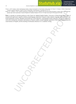 U
N
C
O
R
R
E
C
T
E
D
P
R
O
O
F
14 Journal of English for Academic Purposes xxx (2016) xxx-xxx
Urzúa, A., 2015. Corpora, context and language teachers: teacher involvement in a local learner corpus project. In: Cortes, V., Csomay, E. (Eds.), Corpus-based
research in applied Linguistics: Studies in honor of Doug Biber. John Benjamins, Amsterdam, pp. 99–122.
Weigle, S.C., Friginal, E., 2015. Linguistic dimensions of impromptu test essays compared with successful student disciplinary writing: effects of language back-
ground, topic, and L2 proficiency. Journal of English for Academic Purposes 18 (3), 25–39. http://dx.doi.org/10.1016/j.jeap.2015.03.006.
Peter is currently an assistant professor at the Centre for Applied English Studies, University of Hong Kong. Peter's areas of
research and supervisory expertise include second language acquisition, (learner) corpus analysis, language assessment, EFL ma-
terials preparation, Korean, Mandarin and South East Asian linguistics, and language teacher education. His current research in-
volves the construction, annotation and analyses of learner corpora, second language acquisition of the English article system by
Asian learners of English, and the teaching of referential coherence in L2 academic writing.
 