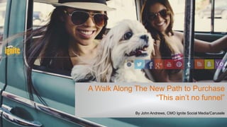 A Walk Along The New Path to Purchase
“This ain’t no funnel”
By John Andrews, CMO Ignite Social Media/Carusele
 