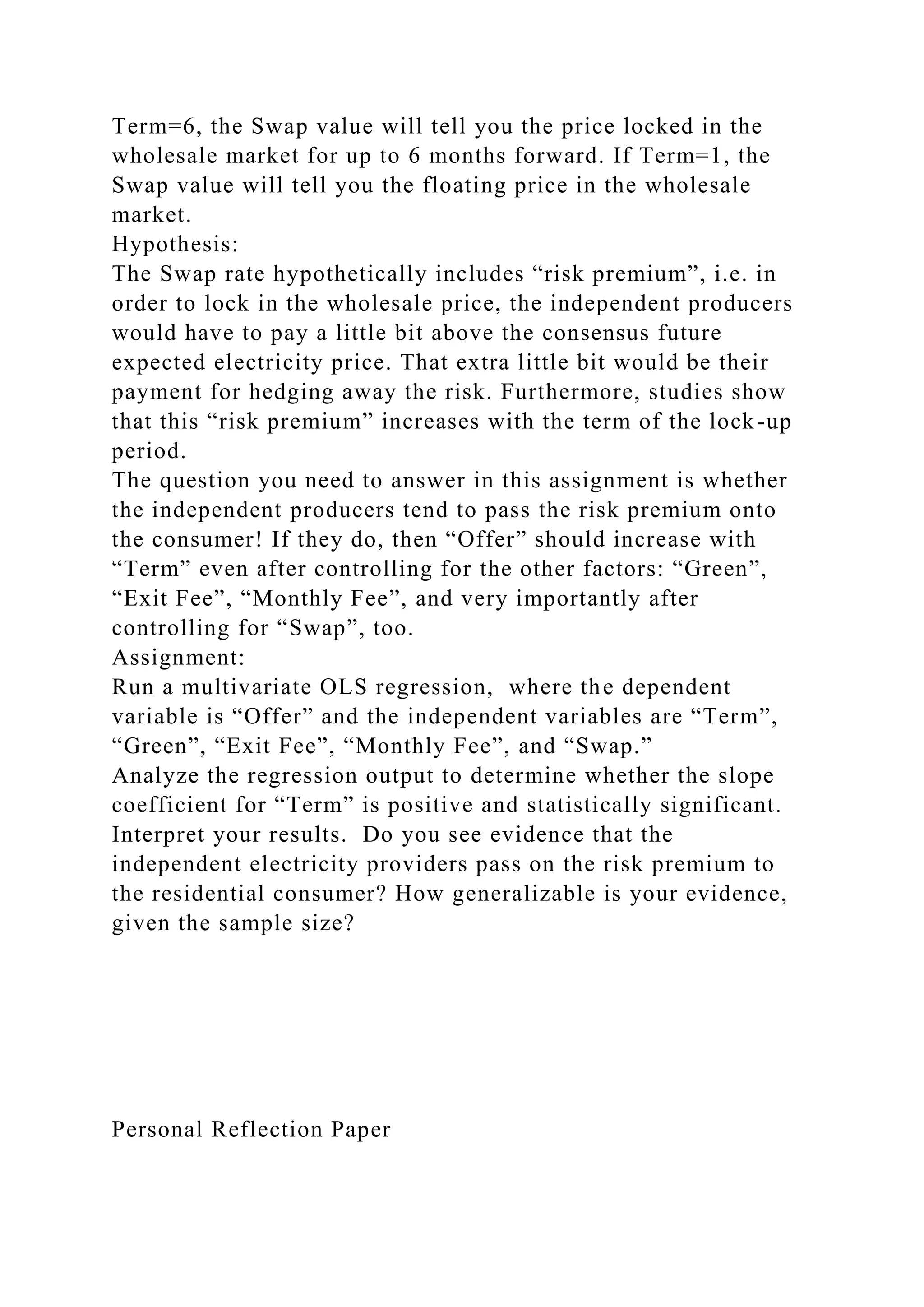 Term=6, the Swap value will tell you the price locked in the
wholesale market for up to 6 months forward. If Term=1, the
Swap value will tell you the floating price in the wholesale
market.
Hypothesis:
The Swap rate hypothetically includes “risk premium”, i.e. in
order to lock in the wholesale price, the independent producers
would have to pay a little bit above the consensus future
expected electricity price. That extra little bit would be their
payment for hedging away the risk. Furthermore, studies show
that this “risk premium” increases with the term of the lock-up
period.
The question you need to answer in this assignment is whether
the independent producers tend to pass the risk premium onto
the consumer! If they do, then “Offer” should increase with
“Term” even after controlling for the other factors: “Green”,
“Exit Fee”, “Monthly Fee”, and very importantly after
controlling for “Swap”, too.
Assignment:
Run a multivariate OLS regression, where the dependent
variable is “Offer” and the independent variables are “Term”,
“Green”, “Exit Fee”, “Monthly Fee”, and “Swap.”
Analyze the regression output to determine whether the slope
coefficient for “Term” is positive and statistically significant.
Interpret your results. Do you see evidence that the
independent electricity providers pass on the risk premium to
the residential consumer? How generalizable is your evidence,
given the sample size?
Personal Reflection Paper
 