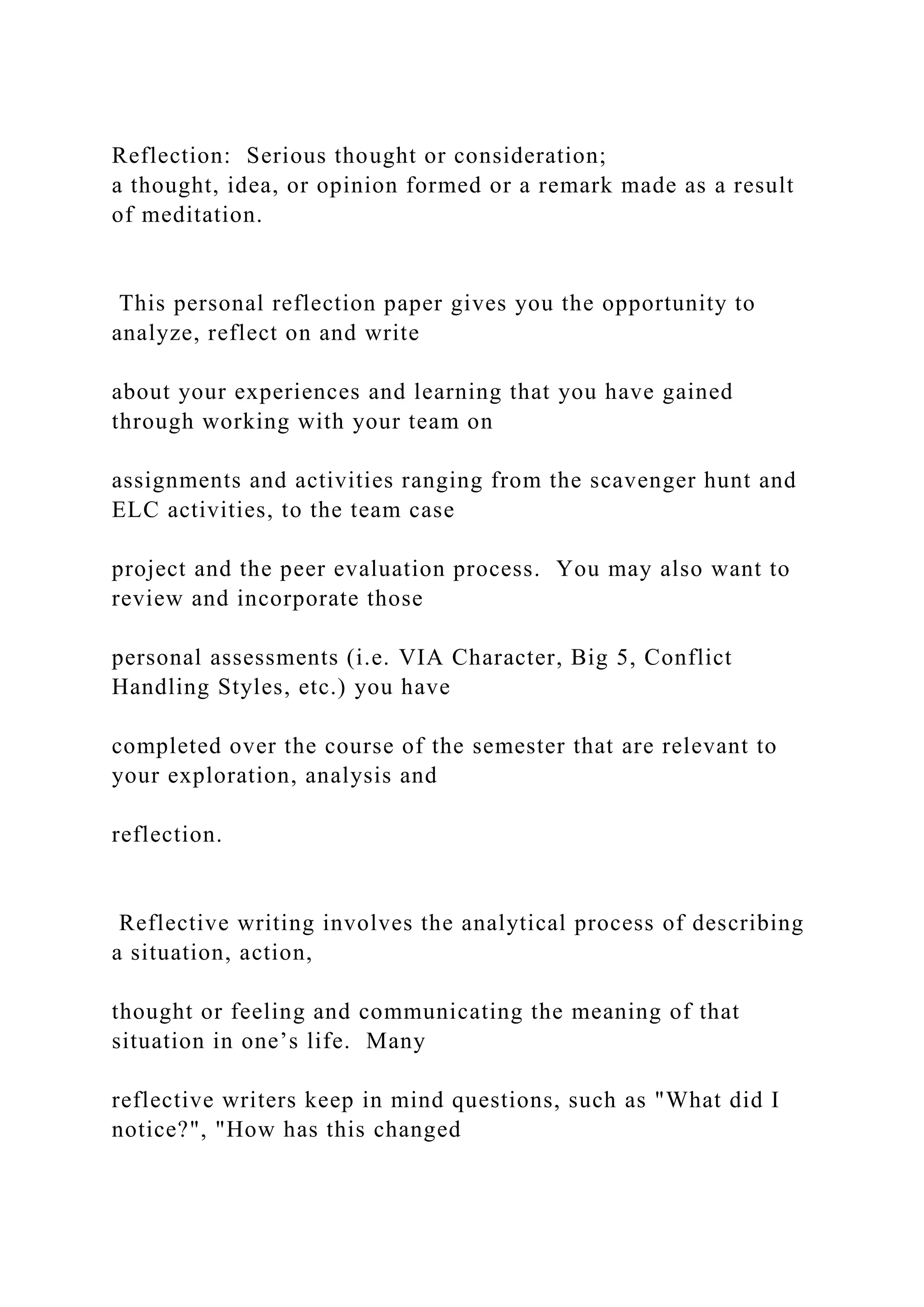 Reflection: Serious thought or consideration;
a thought, idea, or opinion formed or a remark made as a result
of meditation.
This personal reflection paper gives you the opportunity to
analyze, reflect on and write
about your experiences and learning that you have gained
through working with your team on
assignments and activities ranging from the scavenger hunt and
ELC activities, to the team case
project and the peer evaluation process. You may also want to
review and incorporate those
personal assessments (i.e. VIA Character, Big 5, Conflict
Handling Styles, etc.) you have
completed over the course of the semester that are relevant to
your exploration, analysis and
reflection.
Reflective writing involves the analytical process of describing
a situation, action,
thought or feeling and communicating the meaning of that
situation in one’s life. Many
reflective writers keep in mind questions, such as "What did I
notice?", "How has this changed
 