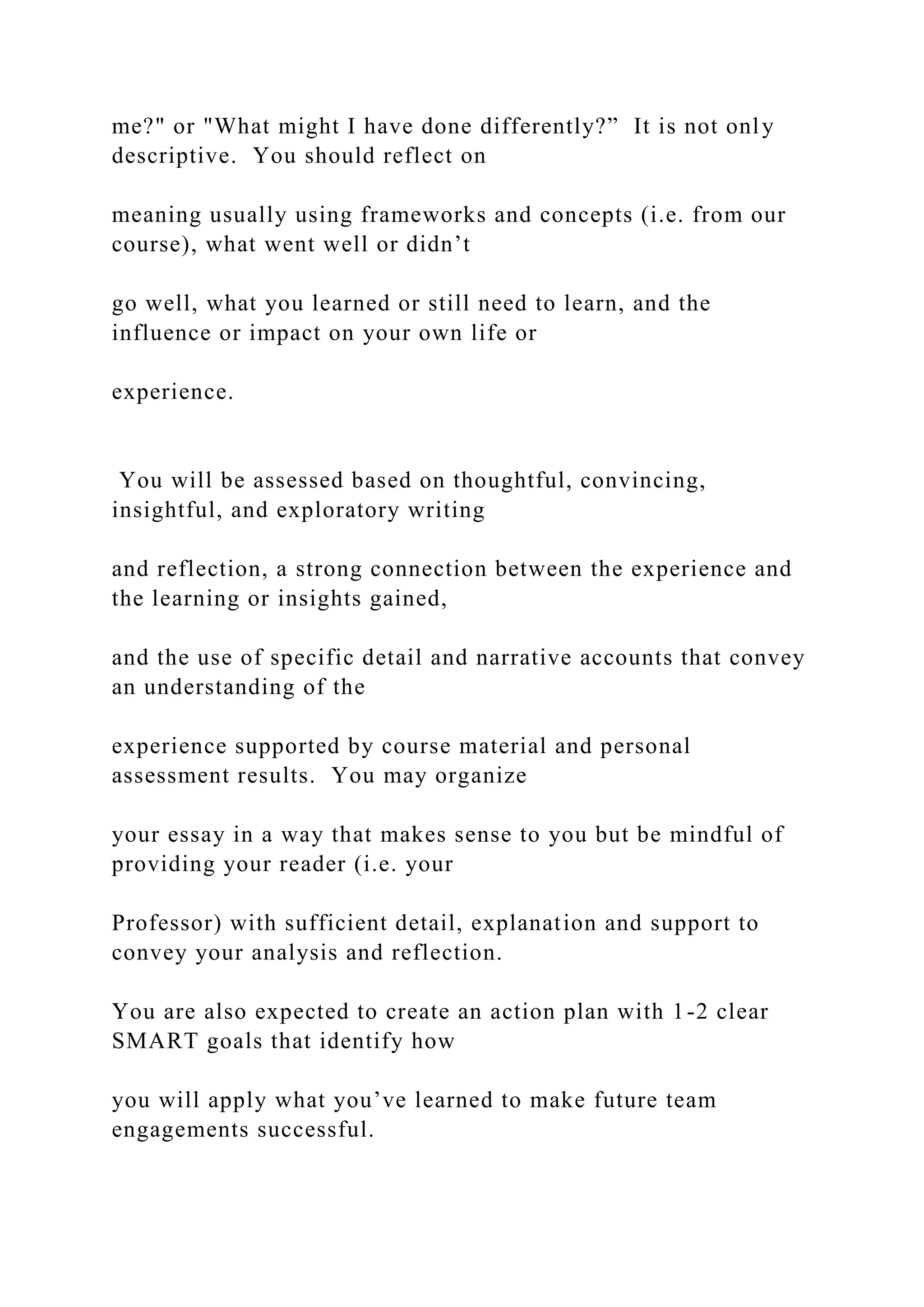 me?" or "What might I have done differently?” It is not only
descriptive. You should reflect on
meaning usually using frameworks and concepts (i.e. from our
course), what went well or didn’t
go well, what you learned or still need to learn, and the
influence or impact on your own life or
experience.
You will be assessed based on thoughtful, convincing,
insightful, and exploratory writing
and reflection, a strong connection between the experience and
the learning or insights gained,
and the use of specific detail and narrative accounts that convey
an understanding of the
experience supported by course material and personal
assessment results. You may organize
your essay in a way that makes sense to you but be mindful of
providing your reader (i.e. your
Professor) with sufficient detail, explanation and support to
convey your analysis and reflection.
You are also expected to create an action plan with 1-2 clear
SMART goals that identify how
you will apply what you’ve learned to make future team
engagements successful.
 