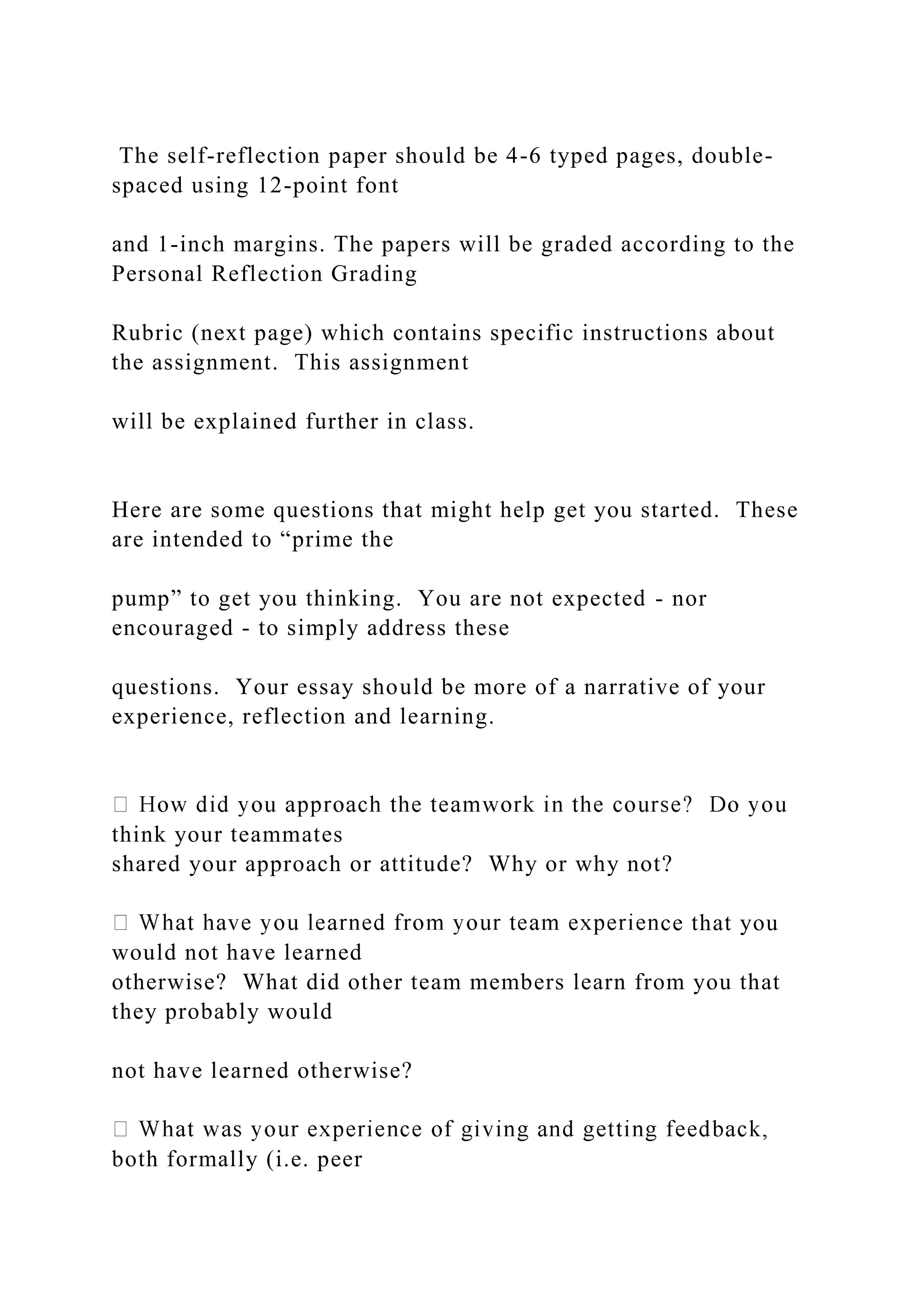 The self-reflection paper should be 4-6 typed pages, double-
spaced using 12-point font
and 1-inch margins. The papers will be graded according to the
Personal Reflection Grading
Rubric (next page) which contains specific instructions about
the assignment. This assignment
will be explained further in class.
Here are some questions that might help get you started. These
are intended to “prime the
pump” to get you thinking. You are not expected - nor
encouraged - to simply address these
questions. Your essay should be more of a narrative of your
experience, reflection and learning.
think your teammates
shared your approach or attitude? Why or why not?
ce that you
would not have learned
otherwise? What did other team members learn from you that
they probably would
not have learned otherwise?
both formally (i.e. peer
 