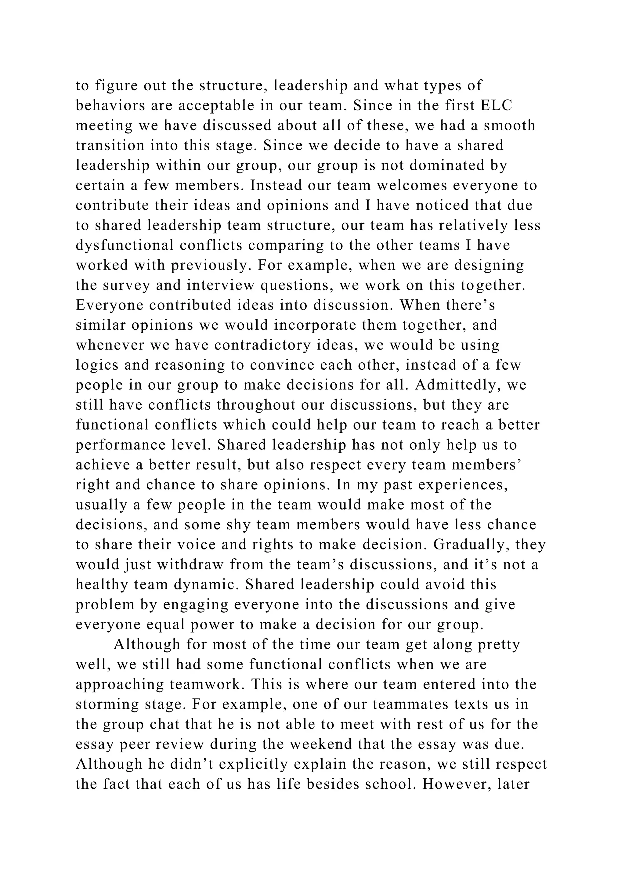 to figure out the structure, leadership and what types of
behaviors are acceptable in our team. Since in the first ELC
meeting we have discussed about all of these, we had a smooth
transition into this stage. Since we decide to have a shared
leadership within our group, our group is not dominated by
certain a few members. Instead our team welcomes everyone to
contribute their ideas and opinions and I have noticed that due
to shared leadership team structure, our team has relatively less
dysfunctional conflicts comparing to the other teams I have
worked with previously. For example, when we are designing
the survey and interview questions, we work on this together.
Everyone contributed ideas into discussion. When there’s
similar opinions we would incorporate them together, and
whenever we have contradictory ideas, we would be using
logics and reasoning to convince each other, instead of a few
people in our group to make decisions for all. Admittedly, we
still have conflicts throughout our discussions, but they are
functional conflicts which could help our team to reach a better
performance level. Shared leadership has not only help us to
achieve a better result, but also respect every team members’
right and chance to share opinions. In my past experiences,
usually a few people in the team would make most of the
decisions, and some shy team members would have less chance
to share their voice and rights to make decision. Gradually, they
would just withdraw from the team’s discussions, and it’s not a
healthy team dynamic. Shared leadership could avoid this
problem by engaging everyone into the discussions and give
everyone equal power to make a decision for our group.
Although for most of the time our team get along pretty
well, we still had some functional conflicts when we are
approaching teamwork. This is where our team entered into the
storming stage. For example, one of our teammates texts us in
the group chat that he is not able to meet with rest of us for the
essay peer review during the weekend that the essay was due.
Although he didn’t explicitly explain the reason, we still respect
the fact that each of us has life besides school. However, later
 